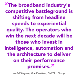 "The broadband industry's competitive battleground is shifting from headline speeds to experiential quality. The operators who win the next decade will be those who invest in intelligence, automation and the architecture to deliver on their performance promises." — Jeff Heynen, Vice President, Dell’Oro Group